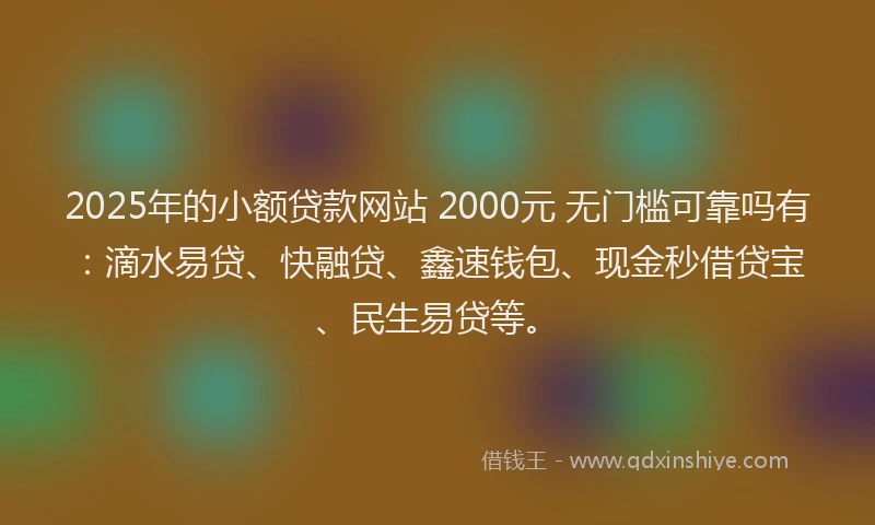 2025年的小额贷款网站 2000元 无门槛可靠吗有：滴水易贷、快融贷、鑫速钱包、现金秒借贷宝、民生易贷等。
