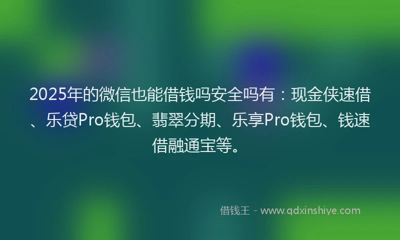 2025年的微信也能借钱吗安全吗有：现金侠速借、乐贷Pro钱包、翡翠分期、乐享Pro钱包、钱速借融通宝等。