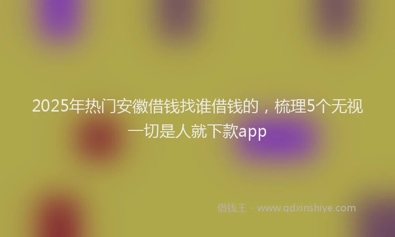 2025年热门安徽借钱找谁借钱的，梳理5个无视一切是人就下款app
