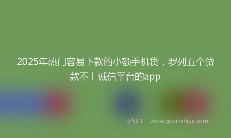 2025年热门容易下款的小额手机贷，罗列五个贷款不上诚信平台的app