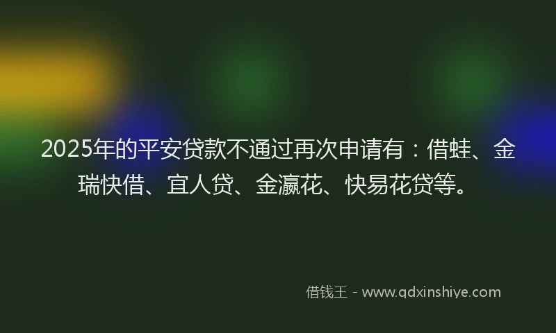 2025年的平安贷款不通过再次申请有：借蛙、金瑞快借、宜人贷、金瀛花、快易花贷等。