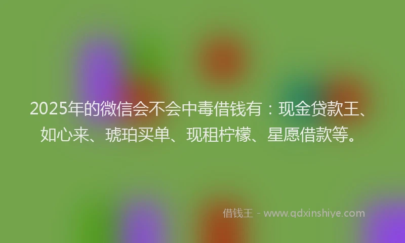 2025年的微信会不会中毒借钱有：现金贷款王、如心来、琥珀买单、现租柠檬、星愿借款等。
