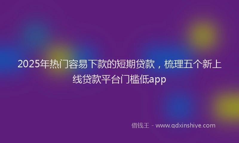 2025年热门容易下款的短期贷款，梳理五个新上线贷款平台门槛低app