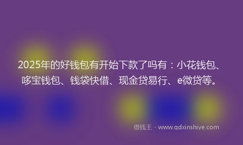 2025年的好钱包有开始下款了吗有：小花钱包、哆宝钱包、钱袋快借、现金贷易行、e微贷等。