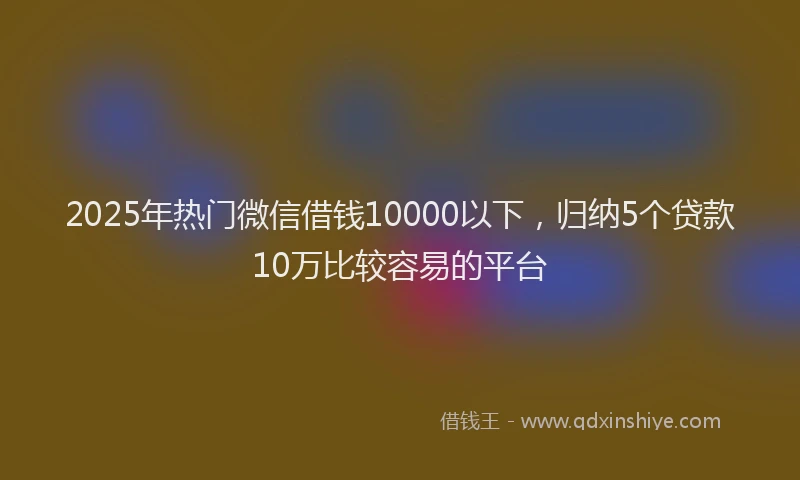 2025年热门微信借钱10000以下，归纳5个贷款10万比较容易的平台