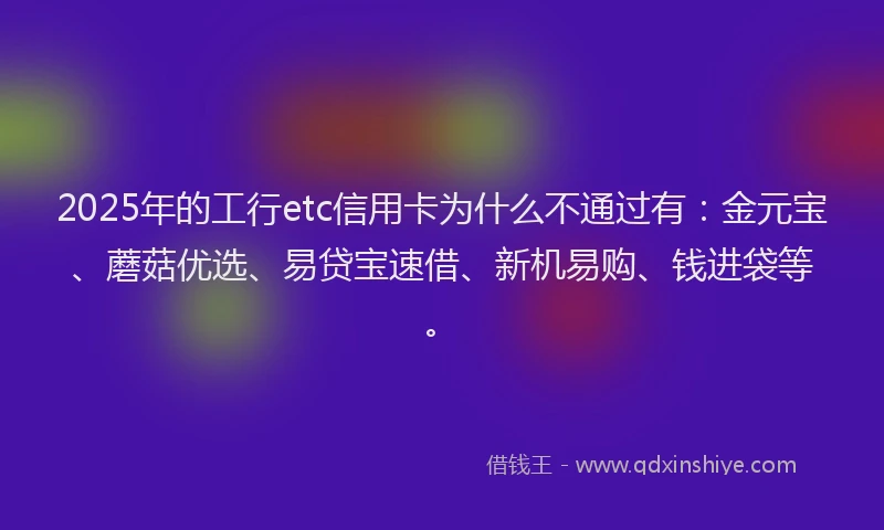 2025年的工行etc信用卡为什么不通过有：金元宝、蘑菇优选、易贷宝速借、新机易购、钱进袋等。