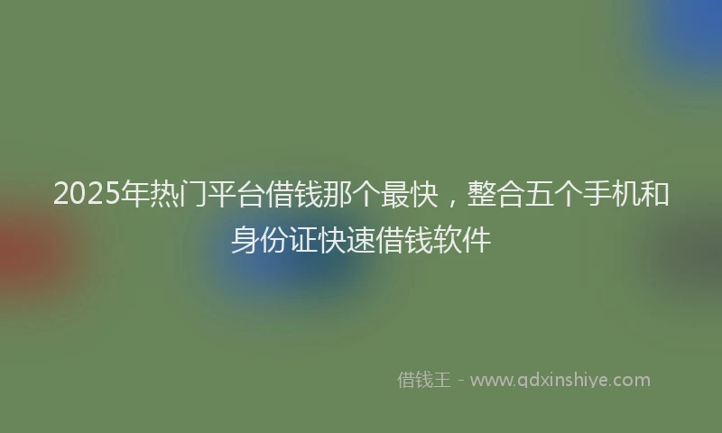 2025年热门平台借钱那个最快，整合五个手机和身份证快速借钱软件