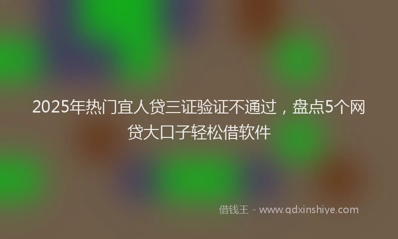 2025年热门宜人贷三证验证不通过，盘点5个网贷大口子轻松借软件