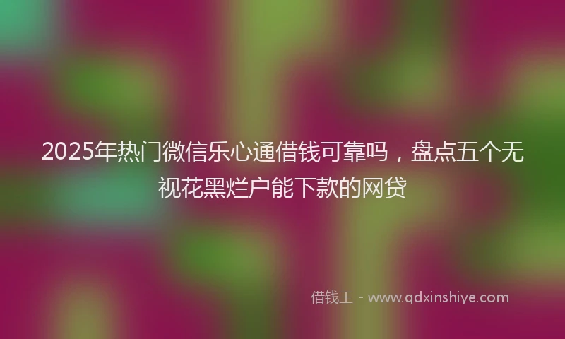 2025年热门微信乐心通借钱可靠吗，盘点五个无视花黑烂户能下款的网贷