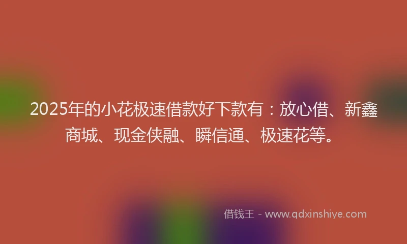2025年的小花极速借款好下款有：放心借、新鑫商城、现金侠融、瞬信通、极速花等。