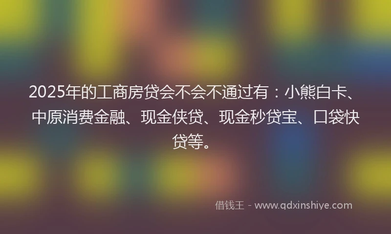 2025年的工商房贷会不会不通过有：小熊白卡、中原消费金融、现金侠贷、现金秒贷宝、口袋快贷等。