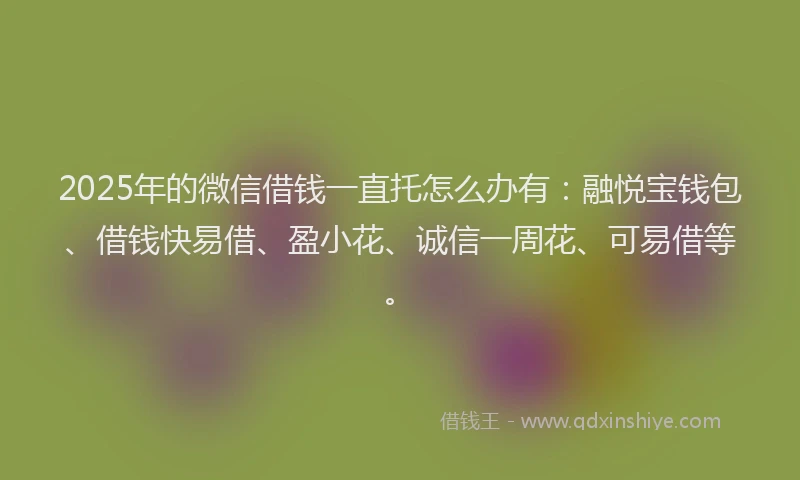 2025年的微信借钱一直托怎么办有：融悦宝钱包、借钱快易借、盈小花、诚信一周花、可易借等。