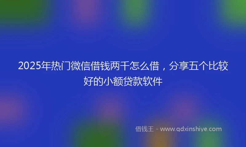 2025年热门微信借钱两千怎么借，分享五个比较好的小额贷款软件
