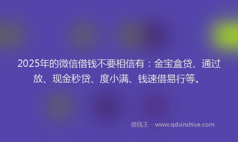 2025年的微信借钱不要相信有：金宝盒贷、通过放、现金秒贷、度小满、钱速借易行等。