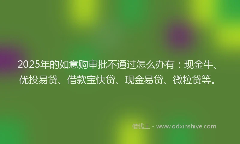 2025年的如意购审批不通过怎么办有：现金牛、优投易贷、借款宝快贷、现金易贷、微粒贷等。