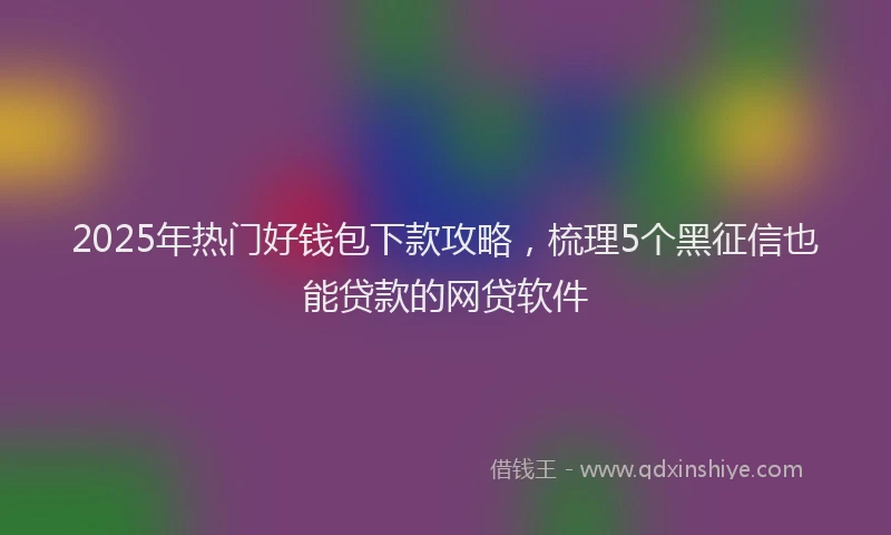 2025年热门好钱包下款攻略，梳理5个黑征信也能贷款的网贷软件