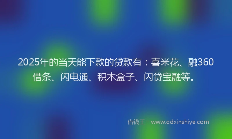 2025年的当天能下款的贷款有：喜米花、融360借条、闪电通、积木盒子、闪贷宝融等。