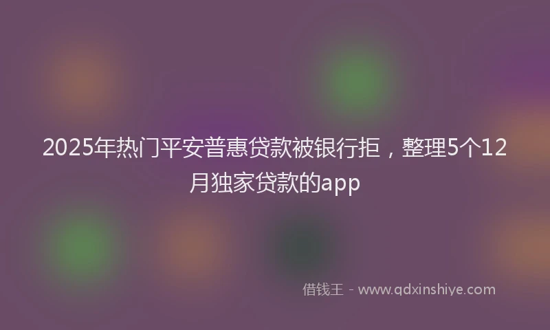 2025年热门平安普惠贷款被银行拒，整理5个12月独家贷款的app
