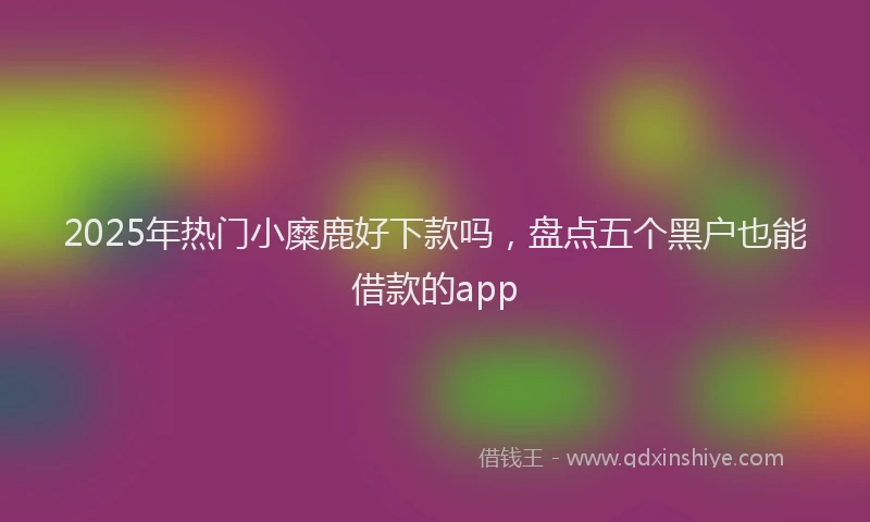 2025年热门小糜鹿好下款吗，盘点五个黑户也能借款的app