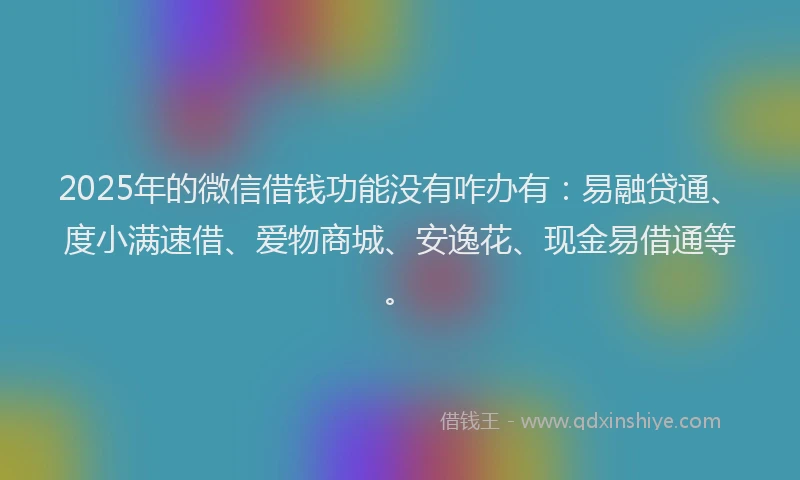 2025年的微信借钱功能没有咋办有：易融贷通、度小满速借、爱物商城、安逸花、现金易借通等。