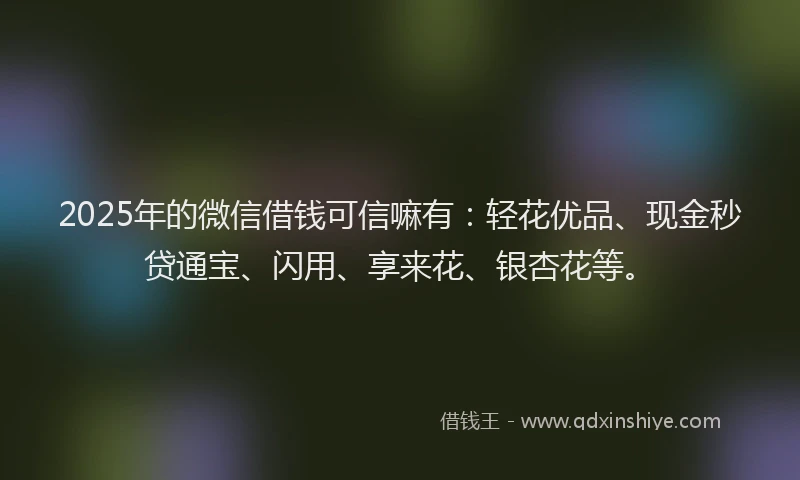 2025年的微信借钱可信嘛有：轻花优品、现金秒贷通宝、闪用、享来花、银杏花等。