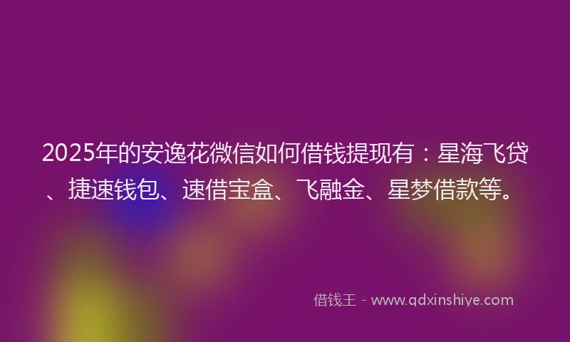 2025年的安逸花微信如何借钱提现有：星海飞贷、捷速钱包、速借宝盒、飞融金、星梦借款等。