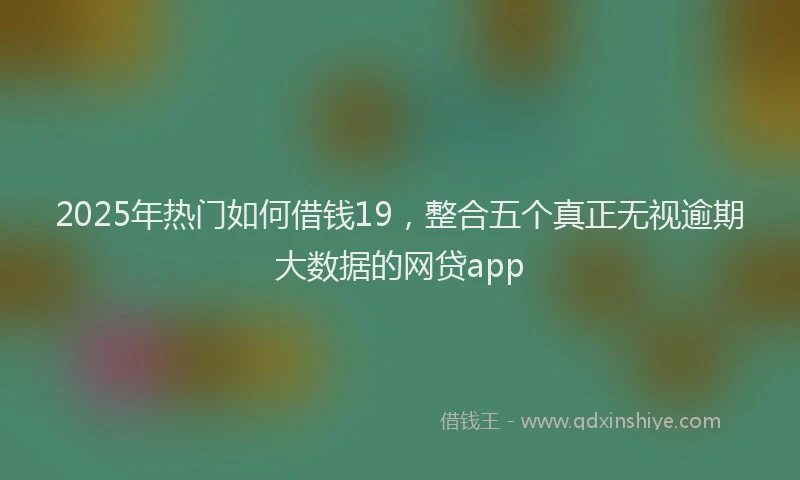 2025年热门如何借钱19，整合五个真正无视逾期大数据的网贷app