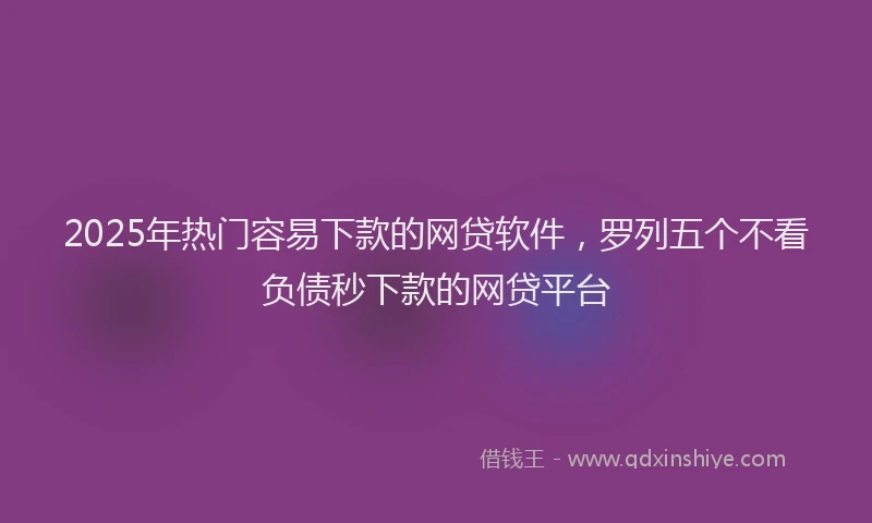 2025年热门容易下款的网贷软件，罗列五个不看负债秒下款的网贷平台