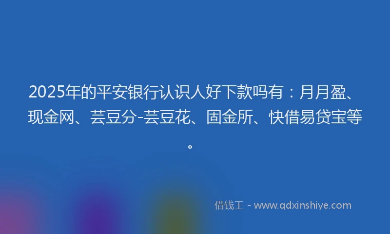 2025年的平安银行认识人好下款吗有：月月盈、现金网、芸豆分-芸豆花、固金所、快借易贷宝等。