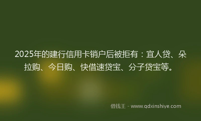 2025年的建行信用卡销户后被拒有：宜人贷、朵拉购、今日购、快借速贷宝、分子贷宝等。