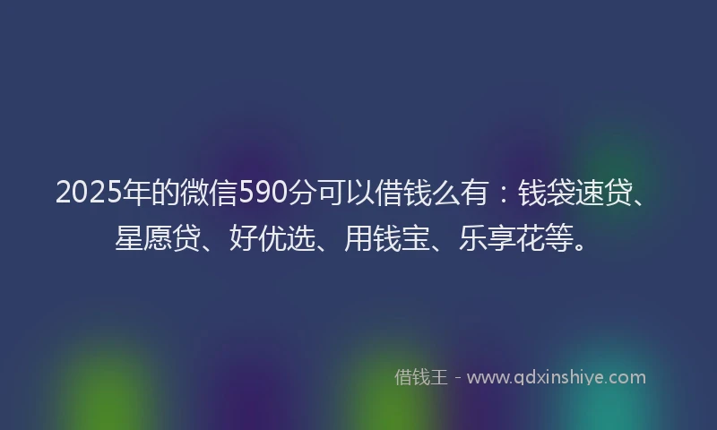 2025年的微信590分可以借钱么有：钱袋速贷、星愿贷、好优选、用钱宝、乐享花等。