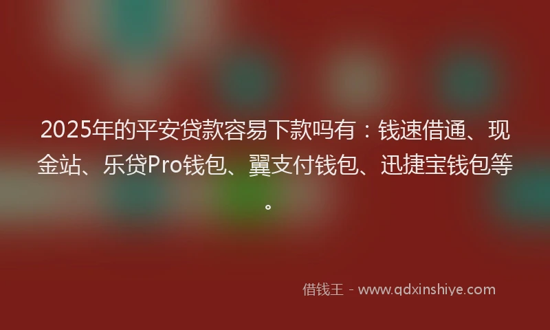 2025年的平安贷款容易下款吗有：钱速借通、现金站、乐贷Pro钱包、翼支付钱包、迅捷宝钱包等。