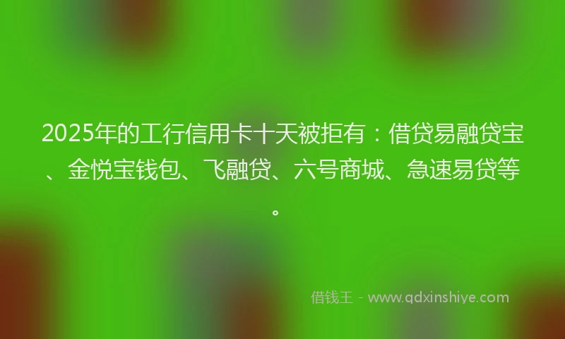 2025年的工行信用卡十天被拒有：借贷易融贷宝、金悦宝钱包、飞融贷、六号商城、急速易贷等。