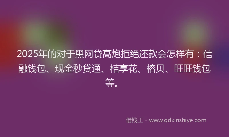 2025年的对于黑网贷高炮拒绝还款会怎样有：信融钱包、现金秒贷通、桔享花、榕贝、旺旺钱包等。