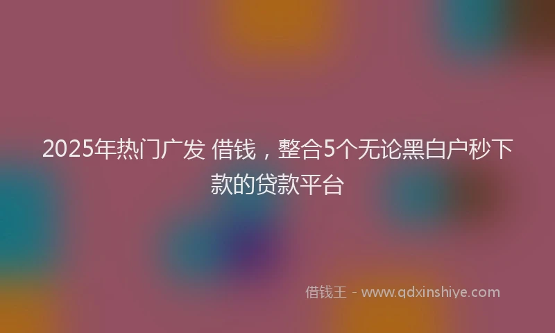 2025年热门广发 借钱，整合5个无论黑白户秒下款的贷款平台