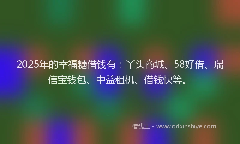 2025年的幸福糖借钱有：丫头商城、58好借、瑞信宝钱包、中益租机、借钱快等。