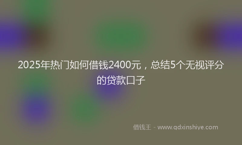 2025年热门如何借钱2400元，总结5个无视评分的贷款口子