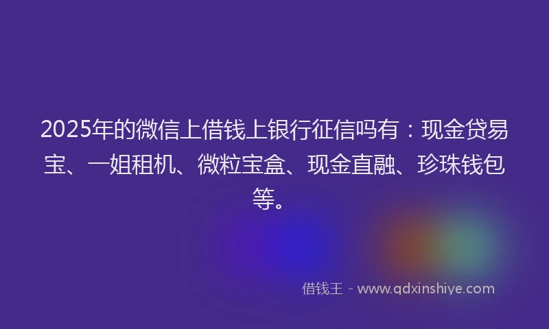 2025年的微信上借钱上银行征信吗有：现金贷易宝、一姐租机、微粒宝盒、现金直融、珍珠钱包等。
