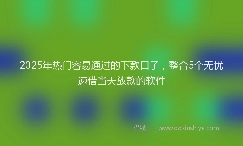 2025年热门容易通过的下款口子，整合5个无忧速借当天放款的软件