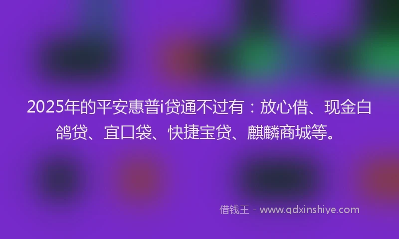 2025年的平安惠普i贷通不过有：放心借、现金白鸽贷、宜口袋、快捷宝贷、麒麟商城等。