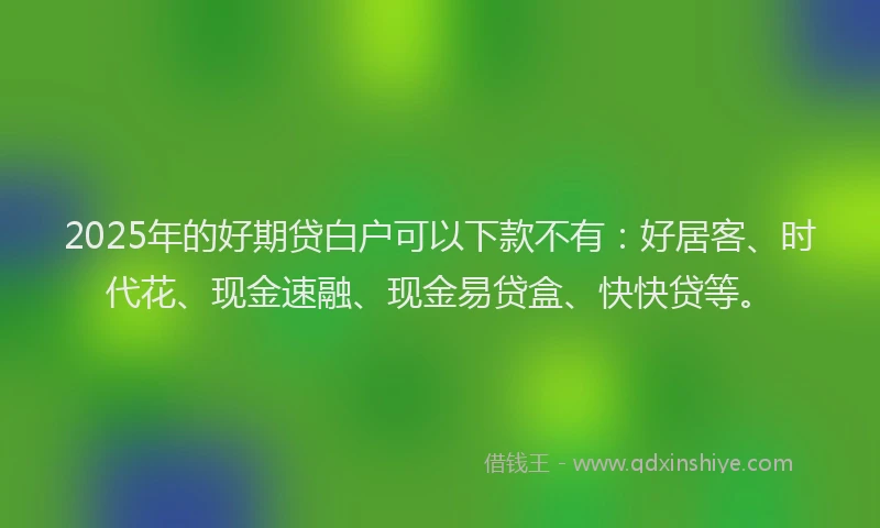 2025年的好期贷白户可以下款不有：好居客、时代花、现金速融、现金易贷盒、快快贷等。