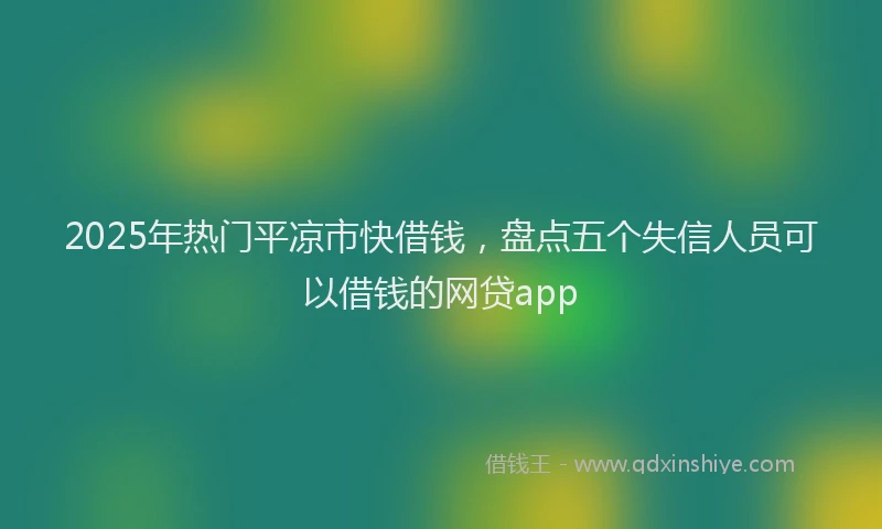 2025年热门平凉市快借钱，盘点五个失信人员可以借钱的网贷app