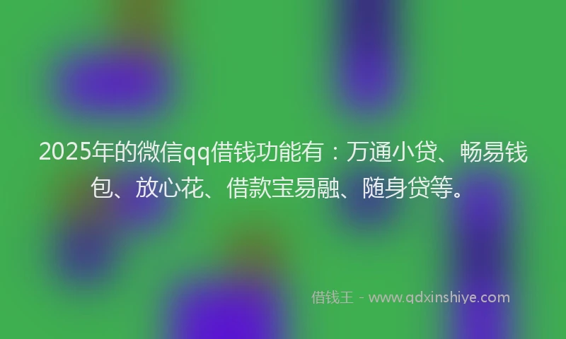 2025年的微信qq借钱功能有：万通小贷、畅易钱包、放心花、借款宝易融、随身贷等。