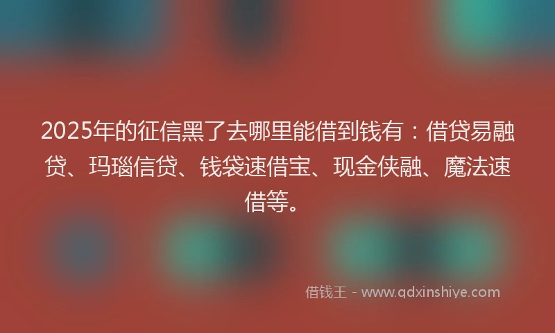2025年的征信黑了去哪里能借到钱有：借贷易融贷、玛瑙信贷、钱袋速借宝、现金侠融、魔法速借等。