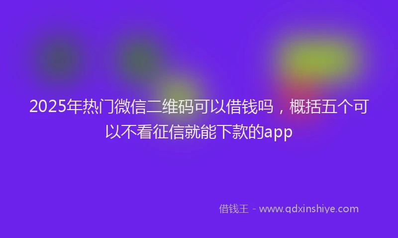 2025年热门微信二维码可以借钱吗，概括五个可以不看征信就能下款的app