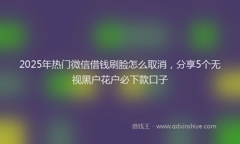 2025年热门微信借钱刷脸怎么取消，分享5个无视黑户花户必下款口子