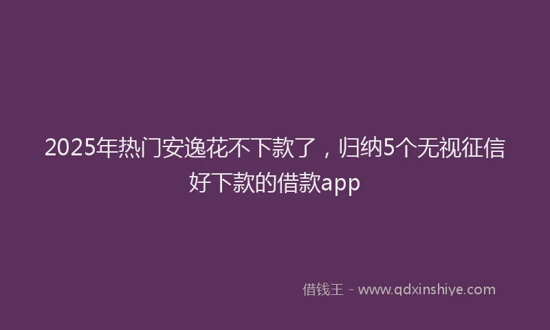 2025年热门安逸花不下款了，归纳5个无视征信好下款的借款app