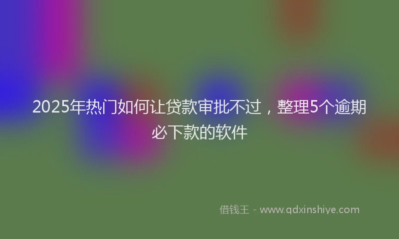2025年热门如何让贷款审批不过，整理5个逾期必下款的软件