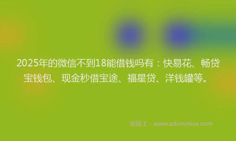 2025年的微信不到18能借钱吗有：快易花、畅贷宝钱包、现金秒借宝途、福星贷、洋钱罐等。