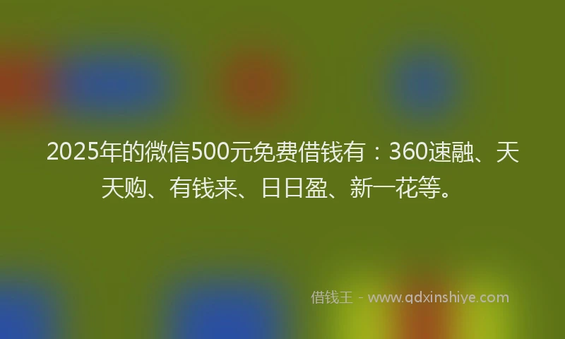 2025年的微信500元免费借钱有：360速融、天天购、有钱来、日日盈、新一花等。